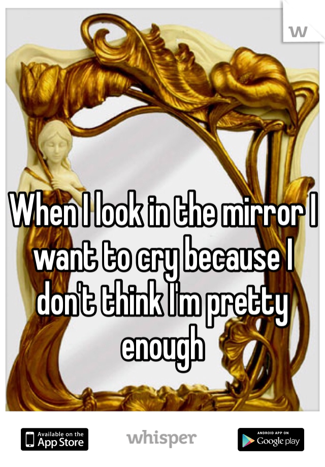 When I look in the mirror I want to cry because I don't think I'm pretty enough