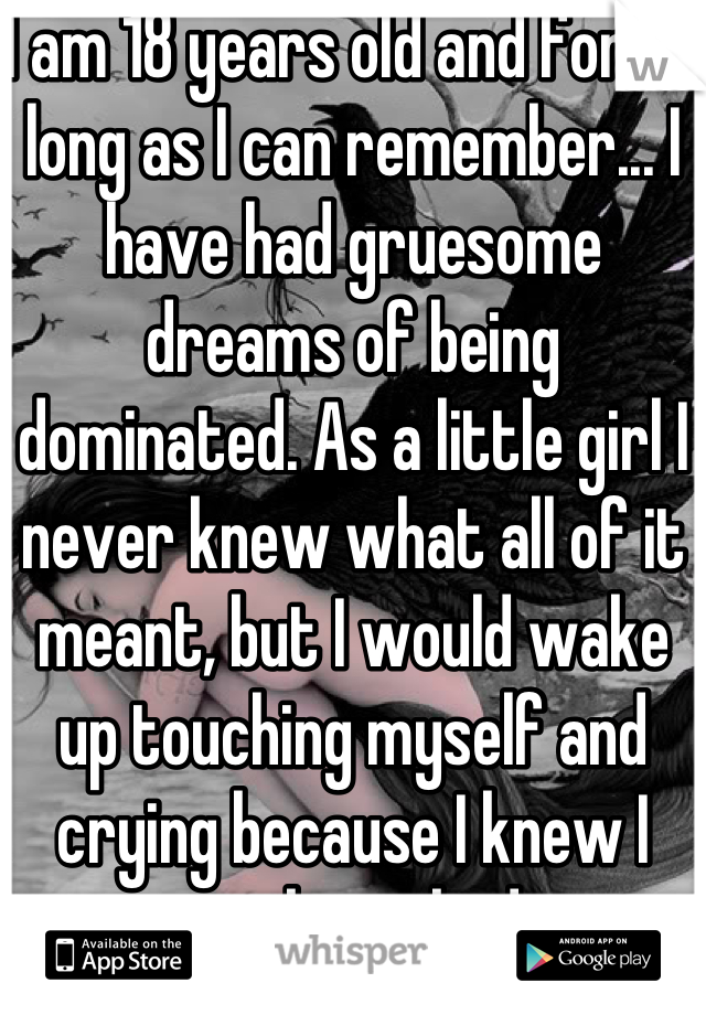 I am 18 years old and for as long as I can remember... I have had gruesome dreams of being dominated. As a little girl I never knew what all of it meant, but I would wake up touching myself and crying because I knew I was being bad. 