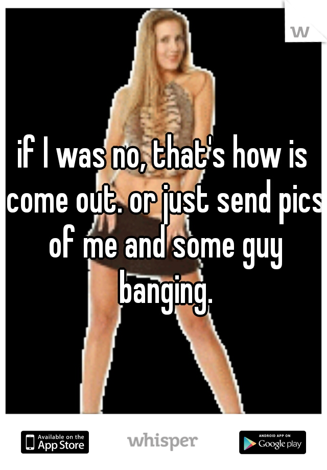 if I was no, that's how is come out. or just send pics of me and some guy banging.