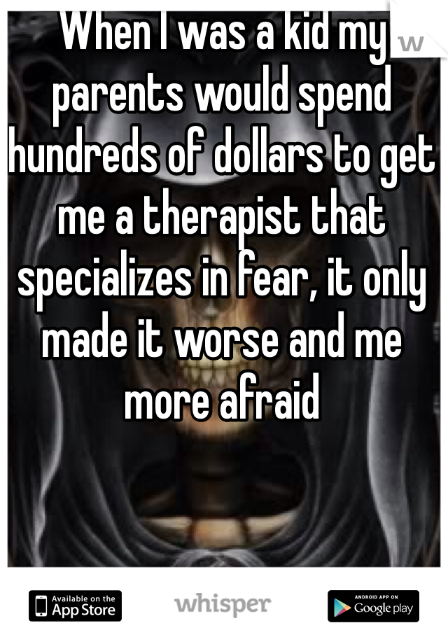 When I was a kid my parents would spend hundreds of dollars to get me a therapist that specializes in fear, it only made it worse and me more afraid