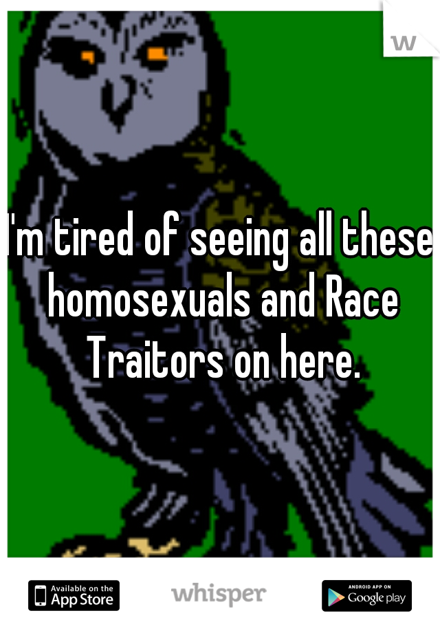 I'm tired of seeing all these homosexuals and Race Traitors on here.