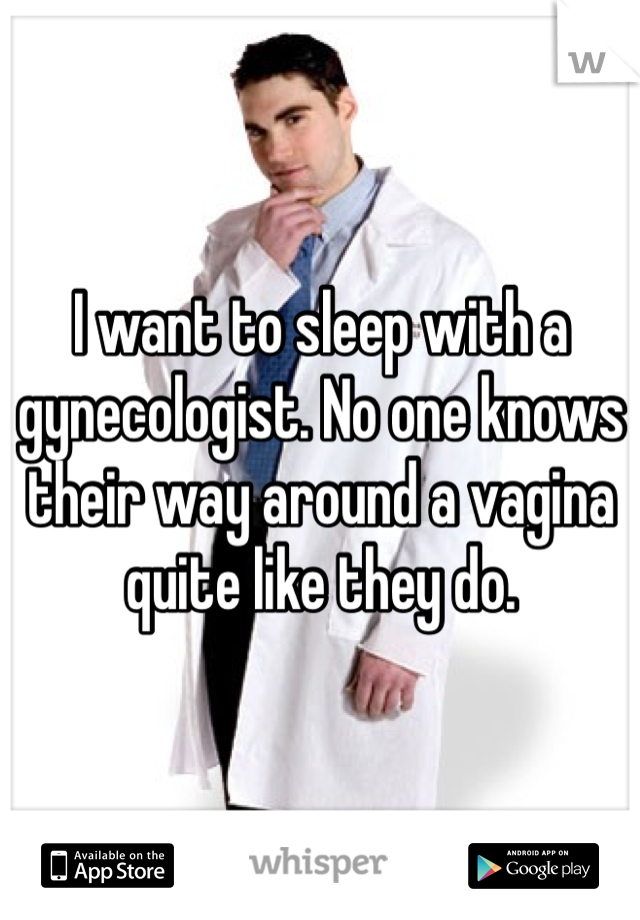 I want to sleep with a gynecologist. No one knows their way around a vagina quite like they do.