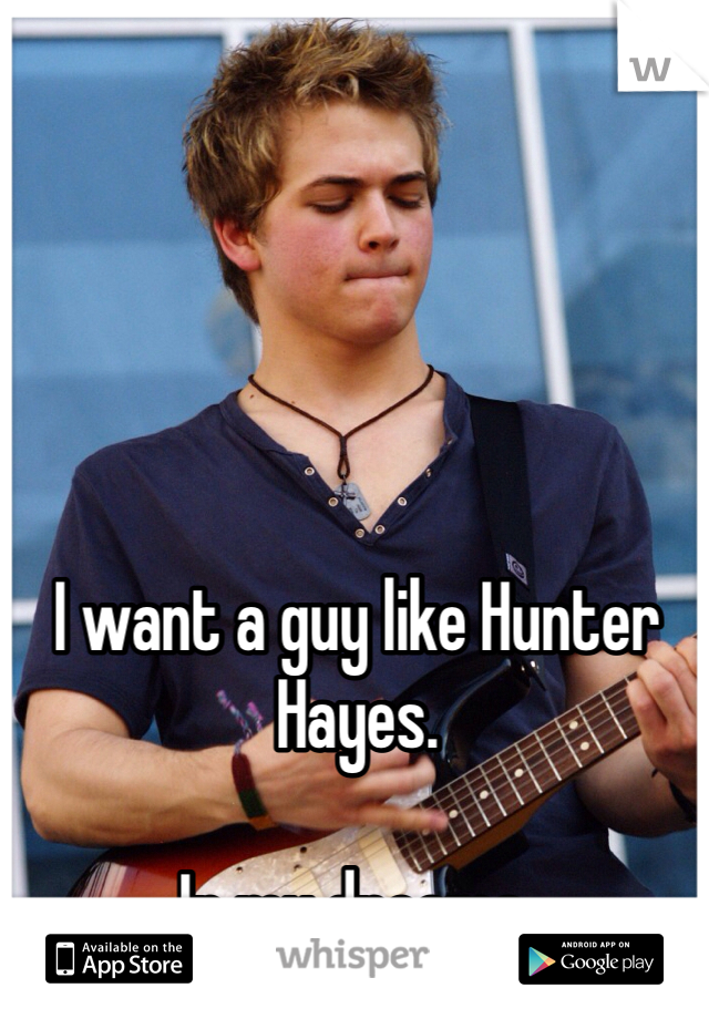 I want a guy like Hunter Hayes. 

In my dreams. 