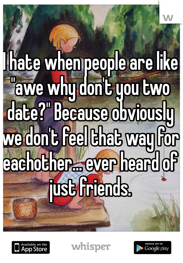 I hate when people are like "awe why don't you two date?" Because obviously we don't feel that way for eachother… ever heard of just friends.  