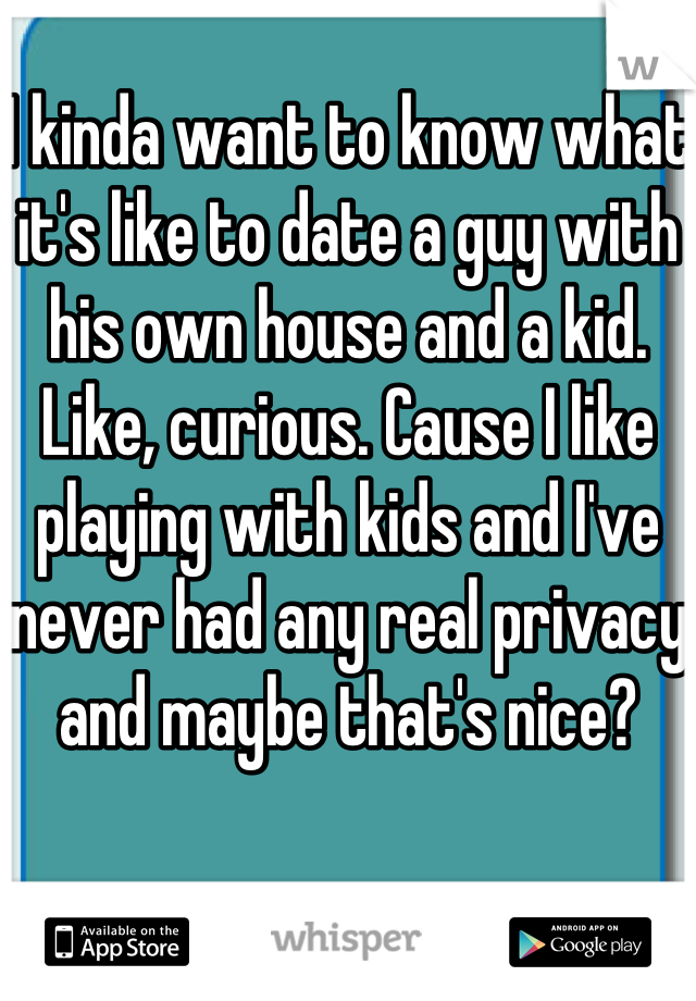 I kinda want to know what it's like to date a guy with his own house and a kid. Like, curious. Cause I like playing with kids and I've never had any real privacy and maybe that's nice? 