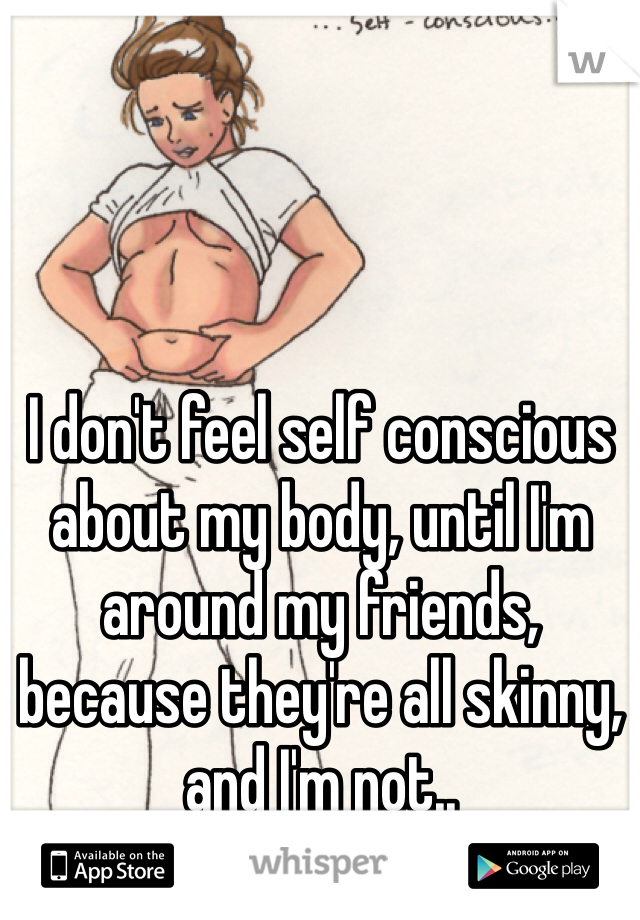 I don't feel self conscious about my body, until I'm around my friends, because they're all skinny, and I'm not..