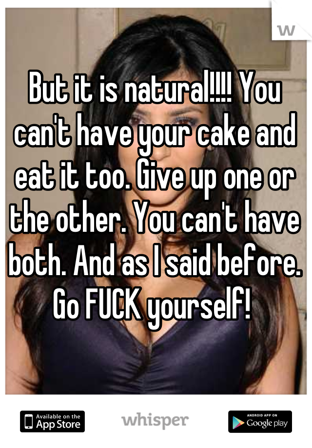 But it is natural!!!! You can't have your cake and eat it too. Give up one or the other. You can't have both. And as I said before. Go FUCK yourself! 