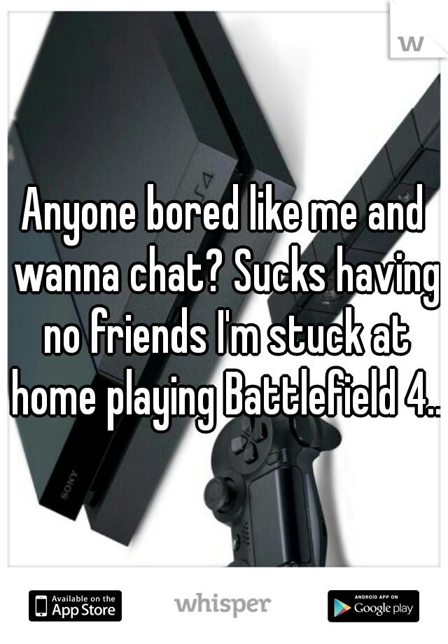 Anyone bored like me and wanna chat? Sucks having no friends I'm stuck at home playing Battlefield 4...