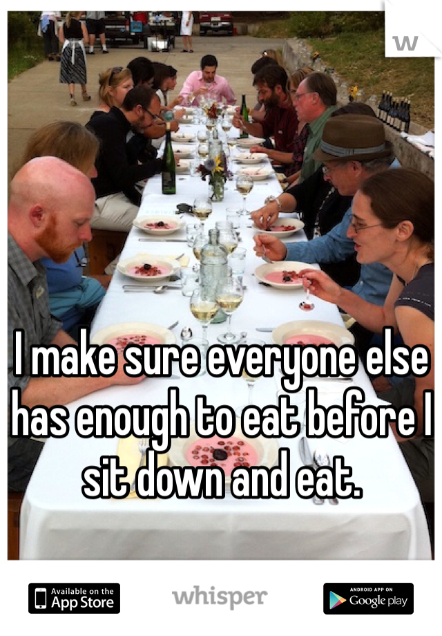 I make sure everyone else has enough to eat before I sit down and eat. 