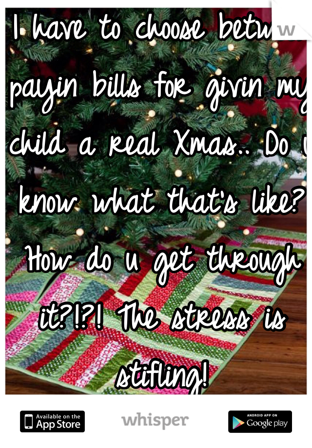 I have to choose between payin bills for givin my child a real Xmas.. Do u know what that's like? How do u get through it?!?! The stress is stifling! 