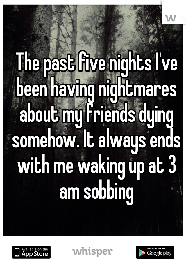 The past five nights I've been having nightmares about my friends dying somehow. It always ends with me waking up at 3 am sobbing