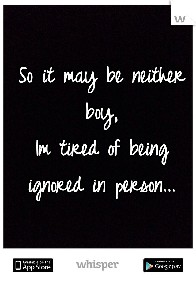 So it may be neither boy, 
Im tired of being ignored in person...