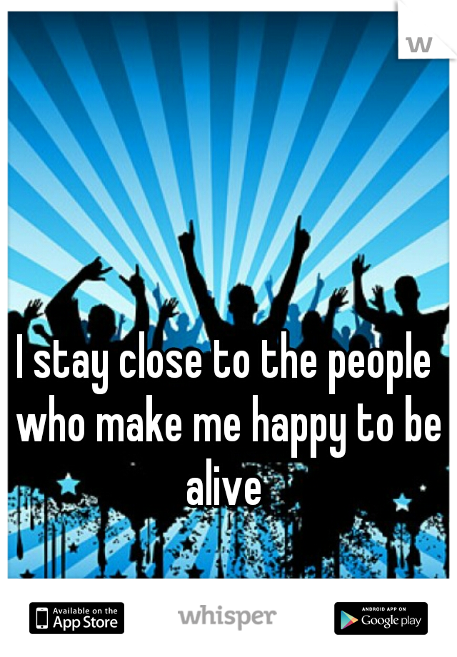 I stay close to the people who make me happy to be alive 