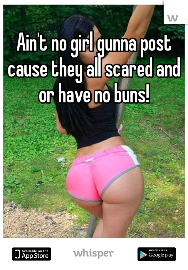 Ain't no girl gunna post cause they all scared and or have no buns! 