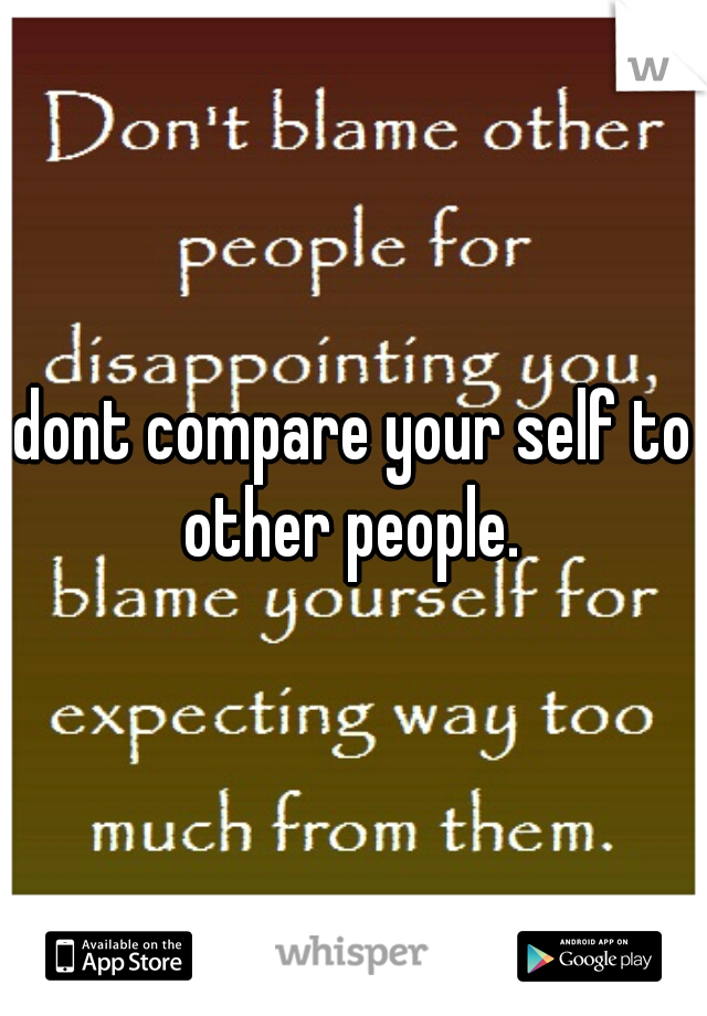 dont compare your self to other people. 
