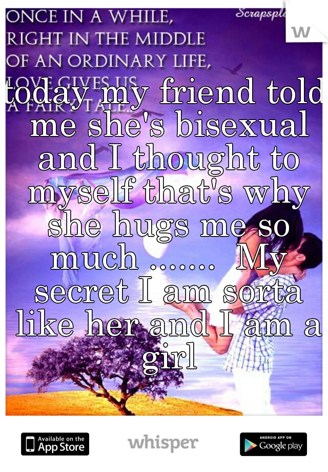 today my friend told me she's bisexual and I thought to myself that's why she hugs me so much .......  My secret I am sorta like her and I am a girl