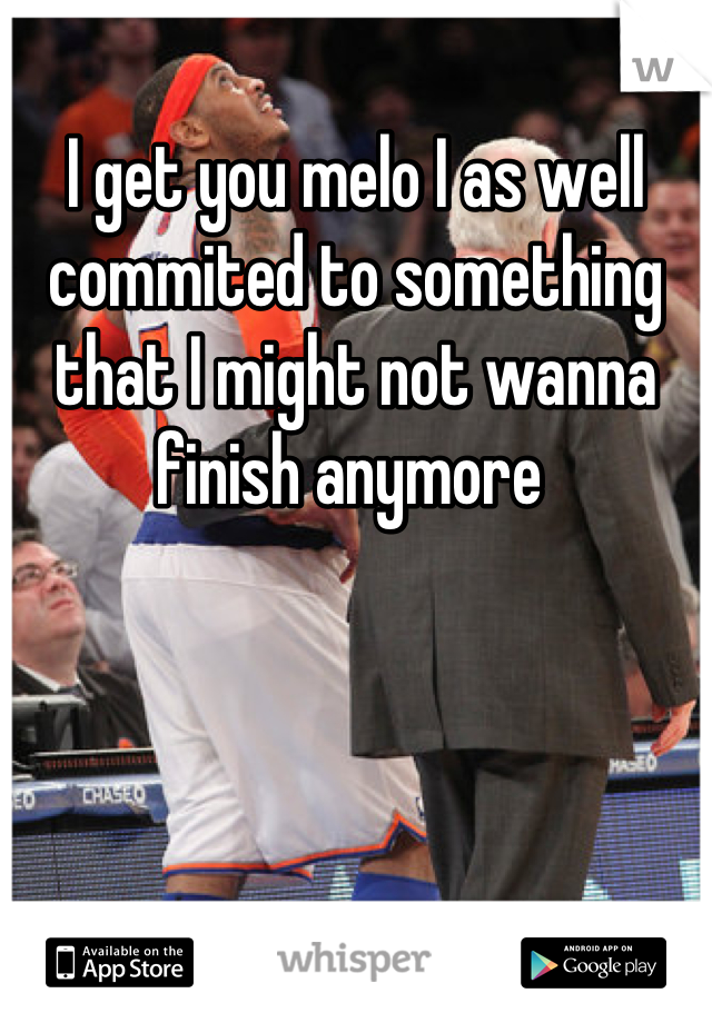 I get you melo I as well commited to something that I might not wanna finish anymore 