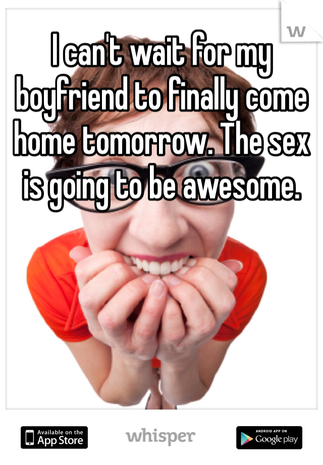 I can't wait for my boyfriend to finally come home tomorrow. The sex is going to be awesome. 