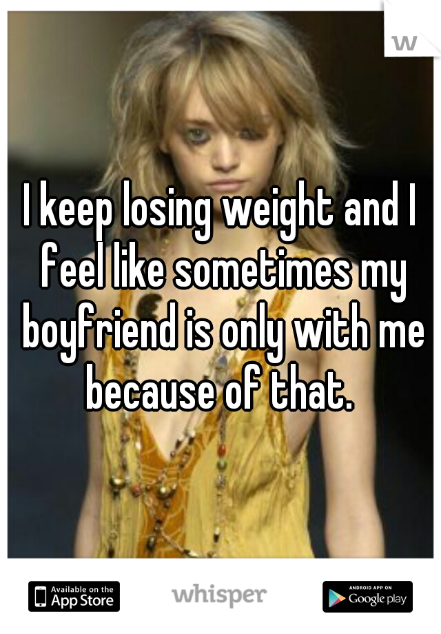 I keep losing weight and I feel like sometimes my boyfriend is only with me because of that. 