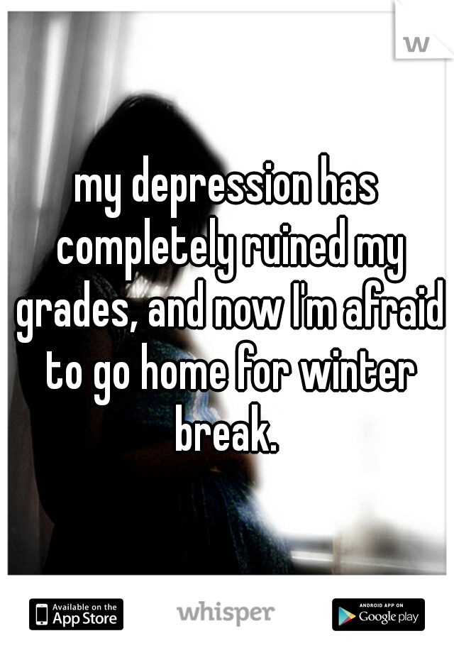 my depression has completely ruined my grades, and now I'm afraid to go home for winter break. 