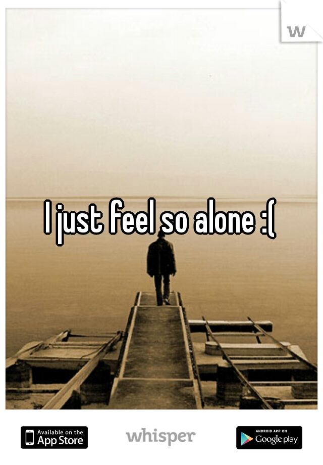 I just feel so alone :(