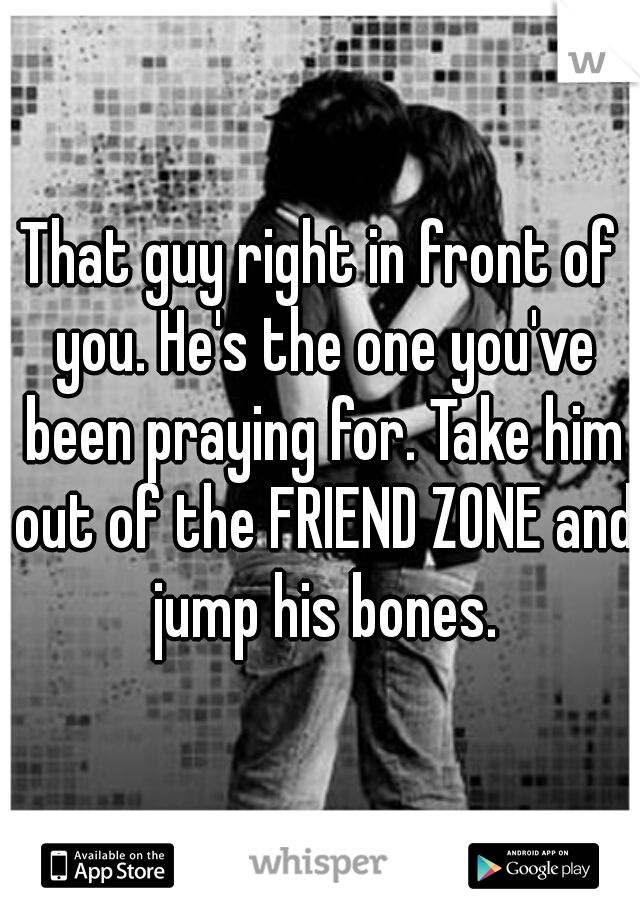 That guy right in front of you. He's the one you've been praying for. Take him out of the FRIEND ZONE and jump his bones.
