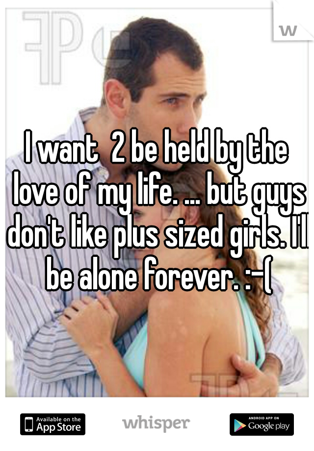 I want  2 be held by the love of my life. ... but guys don't like plus sized girls. I'll be alone forever. :-(