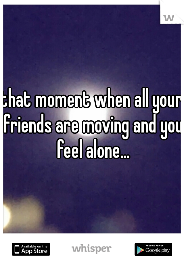 that moment when all your friends are moving and you feel alone...