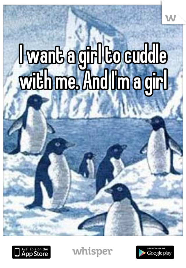 I want a girl to cuddle with me. And I'm a girl