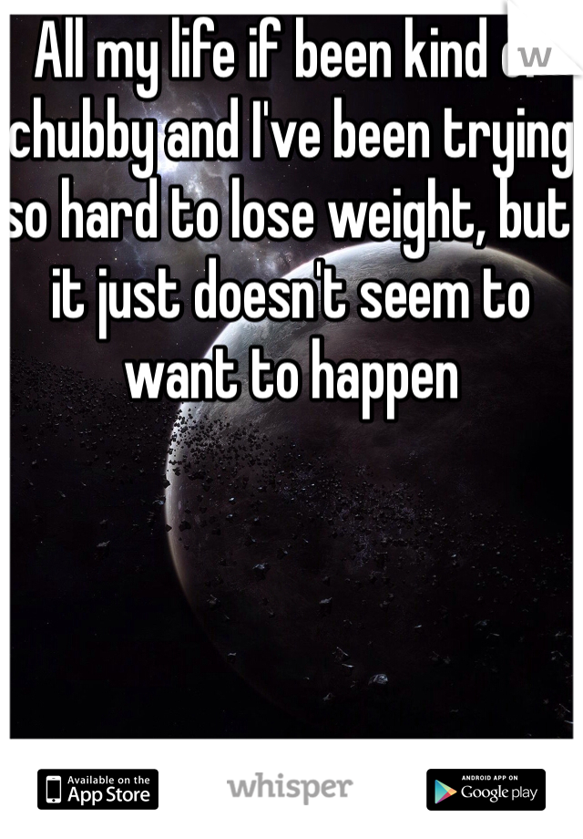 All my life if been kind of chubby and I've been trying so hard to lose weight, but it just doesn't seem to want to happen