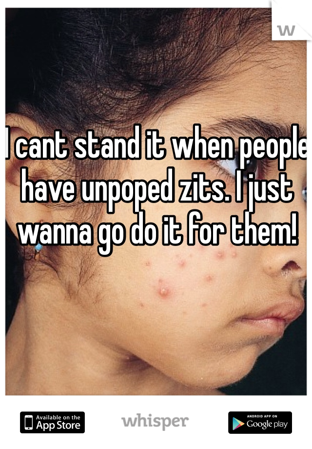 I cant stand it when people have unpoped zits. I just wanna go do it for them!