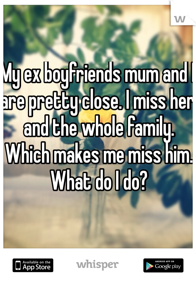 My ex boyfriends mum and I are pretty close. I miss her and the whole family. Which makes me miss him. What do I do?