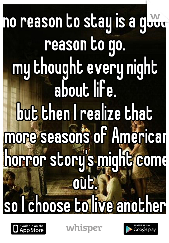 no reason to stay is a good reason to go. 
my thought every night about life. 
but then I realize that more seasons of American horror story's might come out. 
so I choose to live another day.  