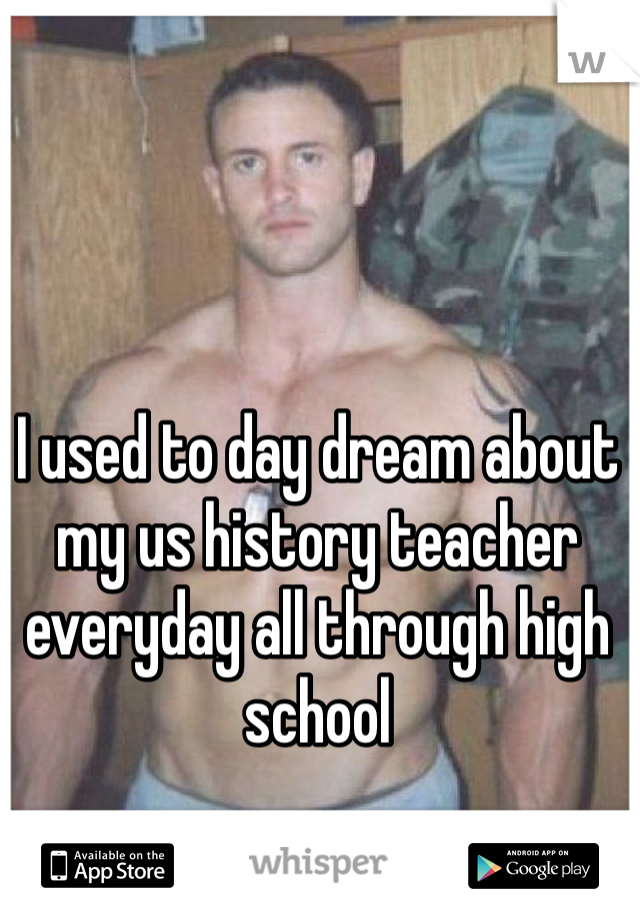 I used to day dream about my us history teacher everyday all through high school 
