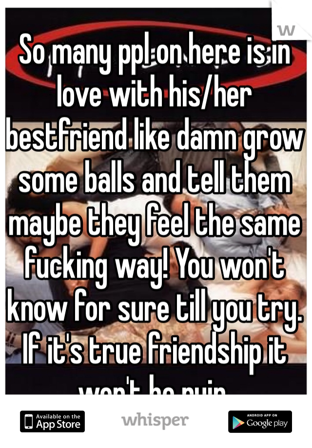 So many ppl on here is in love with his/her bestfriend like damn grow some balls and tell them maybe they feel the same fucking way! You won't know for sure till you try. If it's true friendship it won't be ruin.