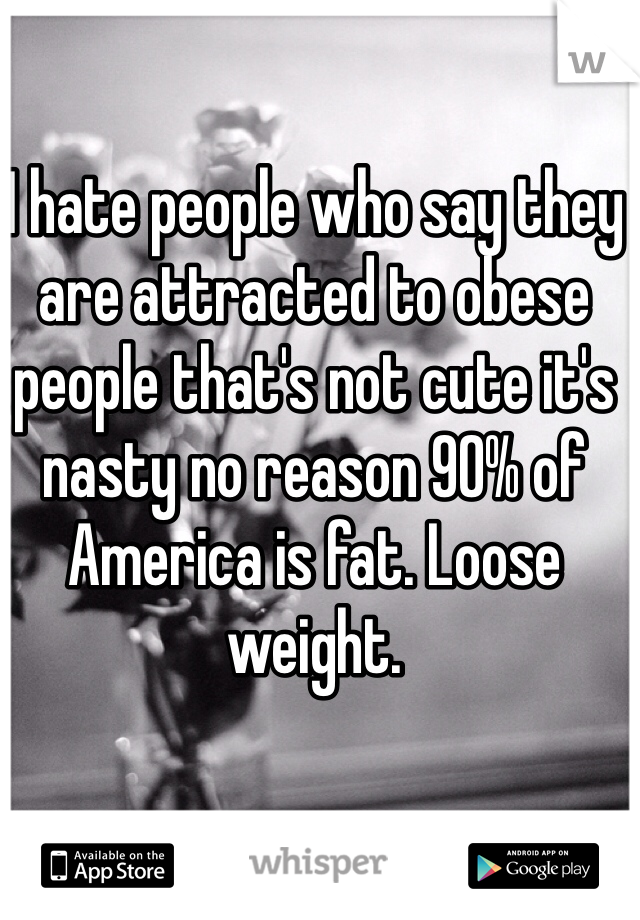 I hate people who say they are attracted to obese people that's not cute it's nasty no reason 90% of America is fat. Loose weight.