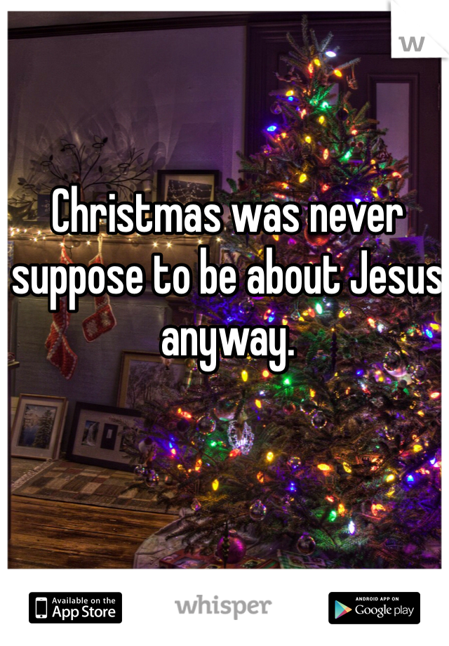 Christmas was never suppose to be about Jesus anyway.