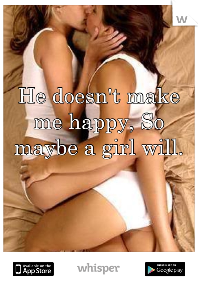He doesn't make me happy, So maybe a girl will.