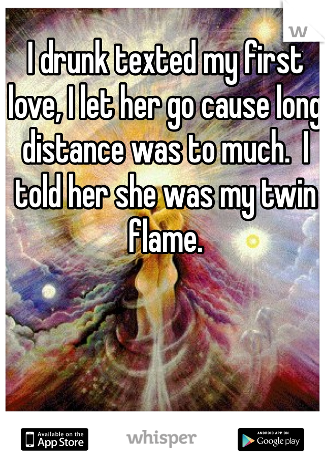 I drunk texted my first love, I let her go cause long distance was to much.  I told her she was my twin flame.