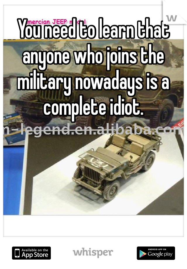 You need to learn that anyone who joins the military nowadays is a complete idiot.