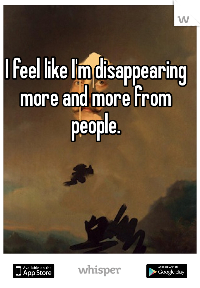 I feel like I'm disappearing more and more from people. 