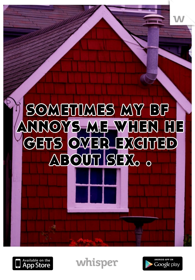 sometimes my bf annoys me when he gets over excited about sex. .