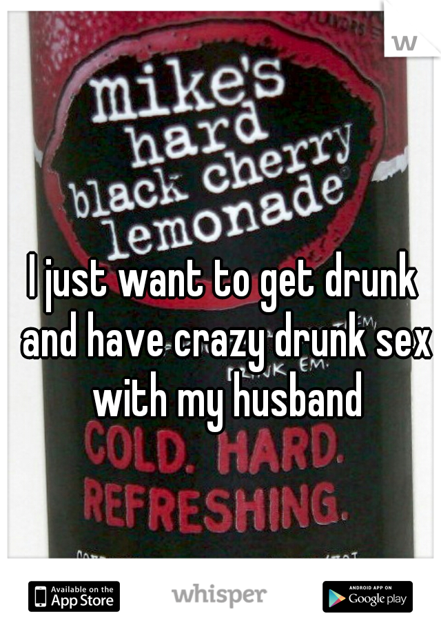 I just want to get drunk and have crazy drunk sex with my husband