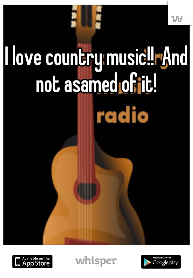 I love country music!!  And not asamed of it!
