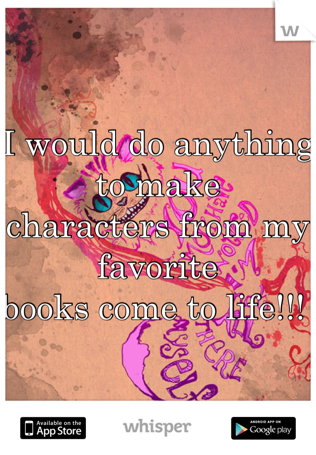 I would do anything to make 
characters from my favorite
books come to life!!! 