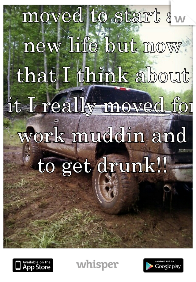 moved to start a new life but now that I think about it I really moved for work muddin and to get drunk!!