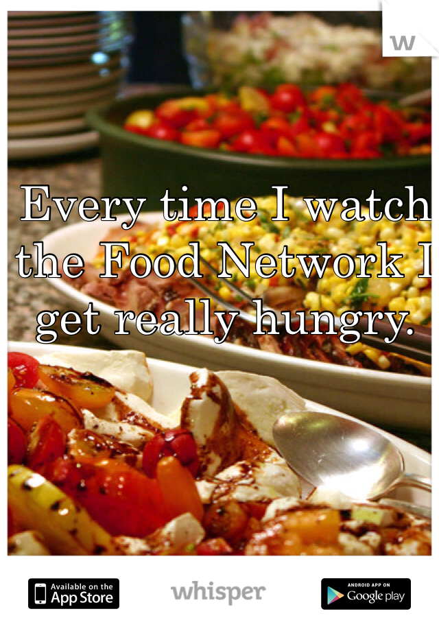 Every time I watch the Food Network I get really hungry. 