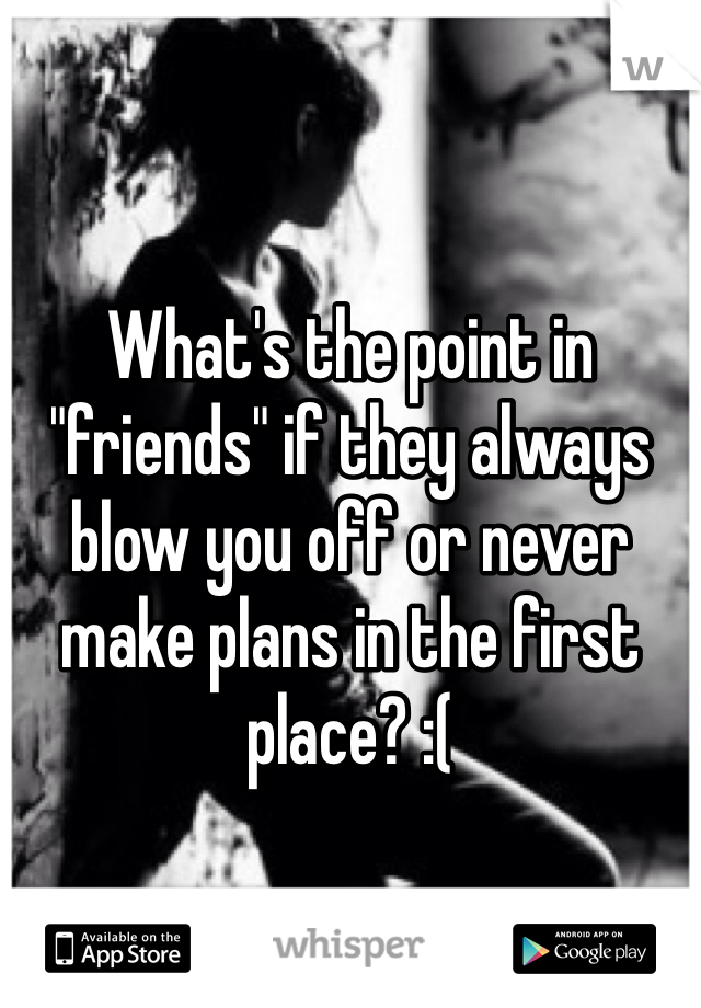 What's the point in "friends" if they always blow you off or never make plans in the first place? :( 