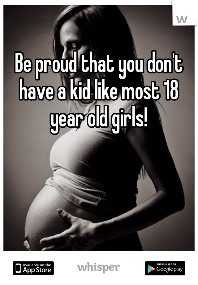 Be proud that you don't have a kid like most 18 year old girls!