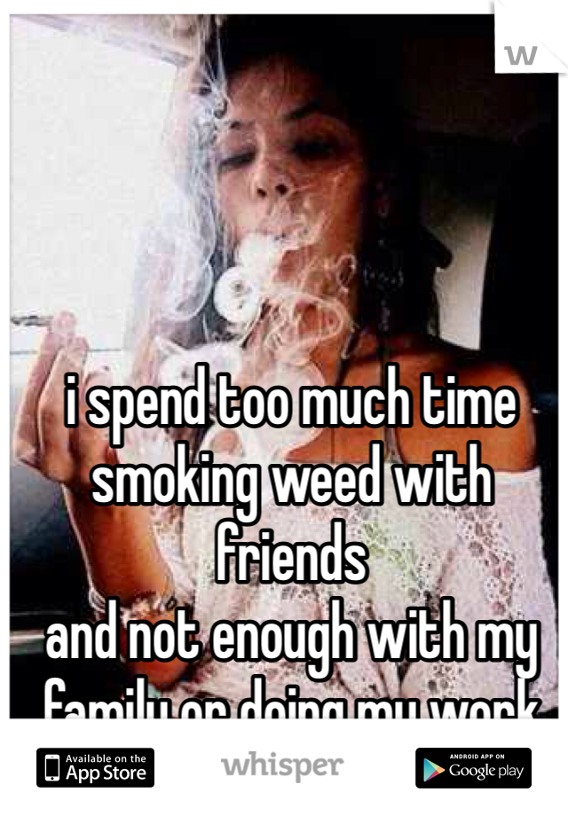 i spend too much time
smoking weed with friends
and not enough with my 
family or doing my work